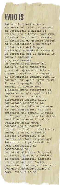 WHO IS
Antonio Brignoni nasce a Piacenza nel 1970. Laureatosi in Sociologia a Milano si trasferisce a Parma, dove vive e lavora. Dagli anni novanta si interessa di graphic design ed illustrazione e partecipa all’attività del Gruppo Artistico Leonardo di Cremona. La curiosità per la materia lo porta a ricercare progressivamente un’espressività personale fatta di dense spatolate, giochi di spume acriliche e pigmenti applicati a supporti di provenienza comune, come il cartone, sui quali trova forma il suo linguaggio. Egli indaga, in questo modo, l’essere umano attraverso il rapporto con gli oggetti che lo circondano. Un uomo fisicamente assente dalla narrazione pittorica ma, tuttavia, visibile attraverso la rappresentazione dei suoi artefatti più comuni. L’opera di Brignoni é un’analisi della realtà attraverso il valore semantico delle cose, sconosciuto all’occhio distratto. Così, i tavoli e le sedie, la casa, simbolico rifugio universale, e le nuvole, metafore di paesaggi interiori, ci parlano di un uomo impossibile da comprendere se decontestualizzato. Brignoni ci invita, dunque, a svelare la nostra identità, nascosta tra le pieghe dell’agire quotidiano, nei segni lasciati ovunque inconsapevolmente e negli stati d’animo.